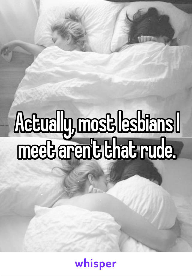Actually, most lesbians I meet aren't that rude.