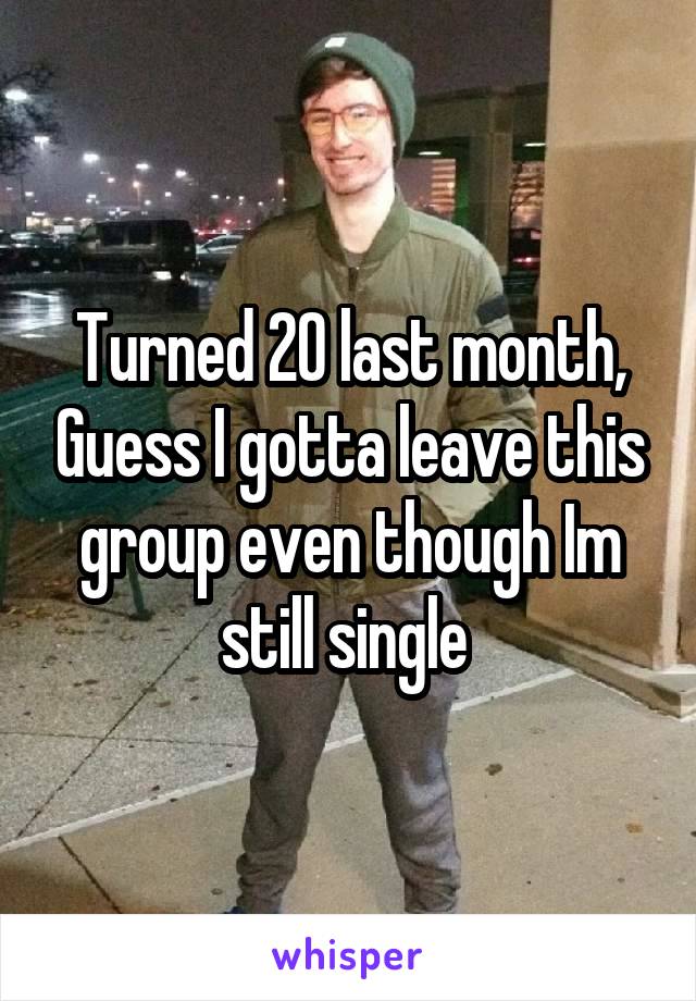 Turned 20 last month, Guess I gotta leave this group even though Im still single 