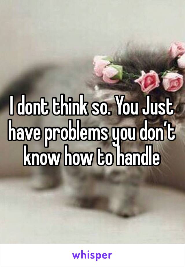 I dont think so. You Just have problems you don’t know how to handle 