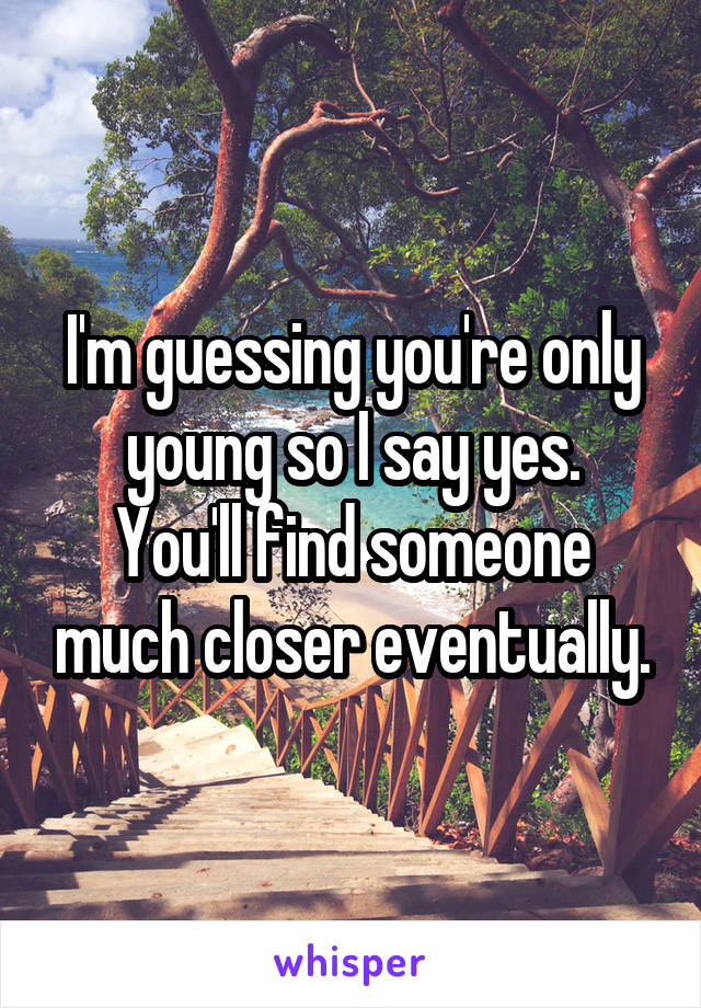 I'm guessing you're only young so I say yes.
You'll find someone much closer eventually.