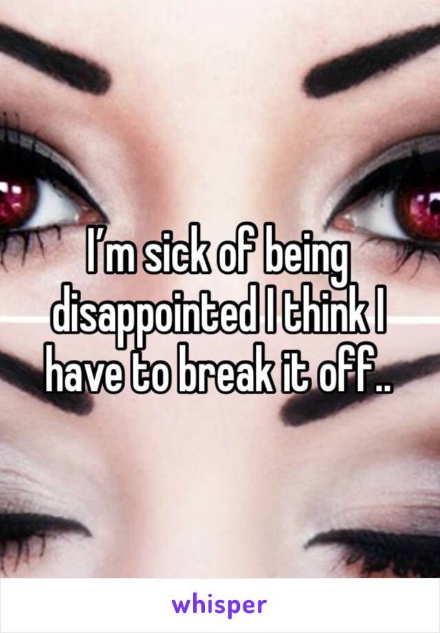 I’m sick of being disappointed I think I have to break it off..