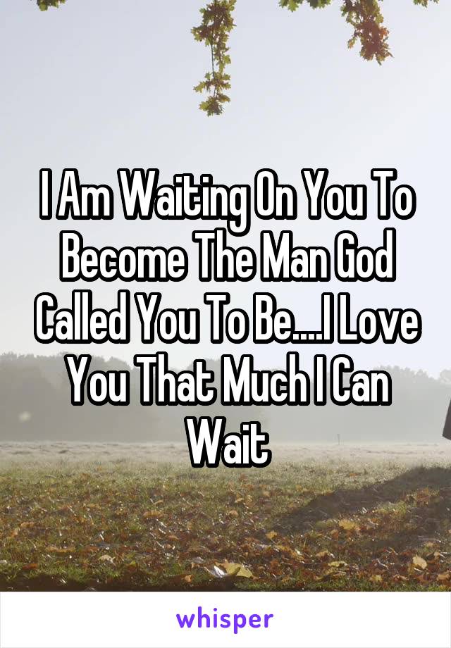 I Am Waiting On You To Become The Man God Called You To Be....I Love You That Much I Can Wait