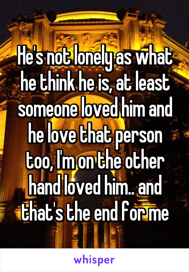 He's not lonely as what he think he is, at least someone loved him and he love that person too, I'm on the other hand loved him.. and that's the end for me