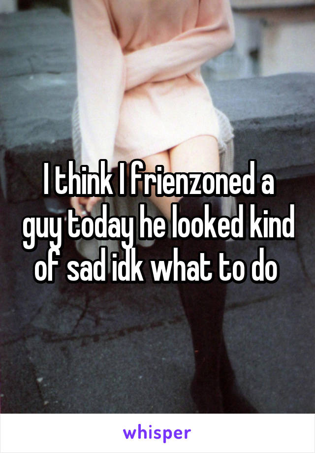 I think I frienzoned a guy today he looked kind of sad idk what to do 