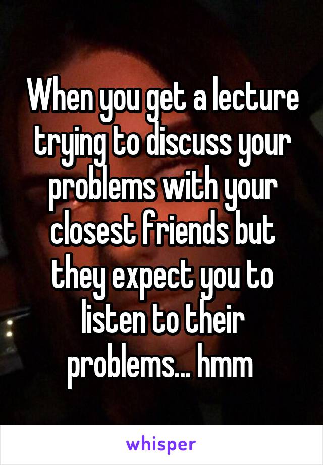 When you get a lecture trying to discuss your problems with your closest friends but they expect you to listen to their problems... hmm 