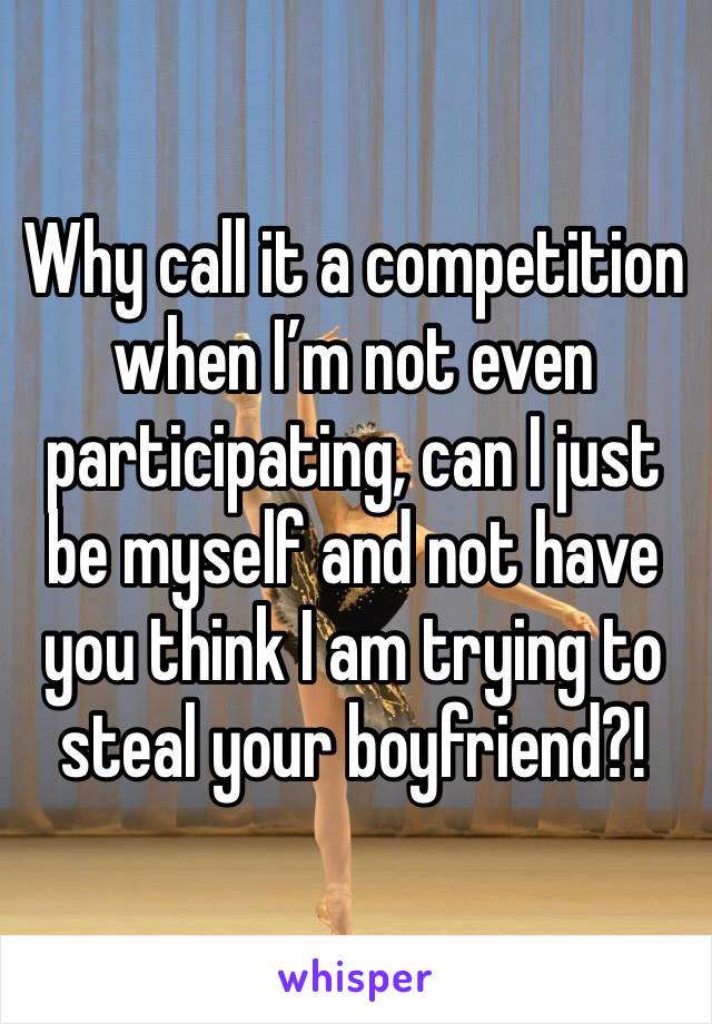 Why call it a competition when I’m not even participating, can I just be myself and not have you think I am trying to steal your boyfriend?! 