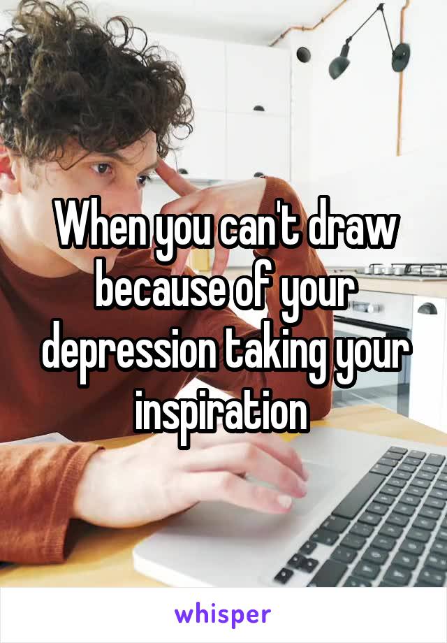When you can't draw because of your depression taking your inspiration 