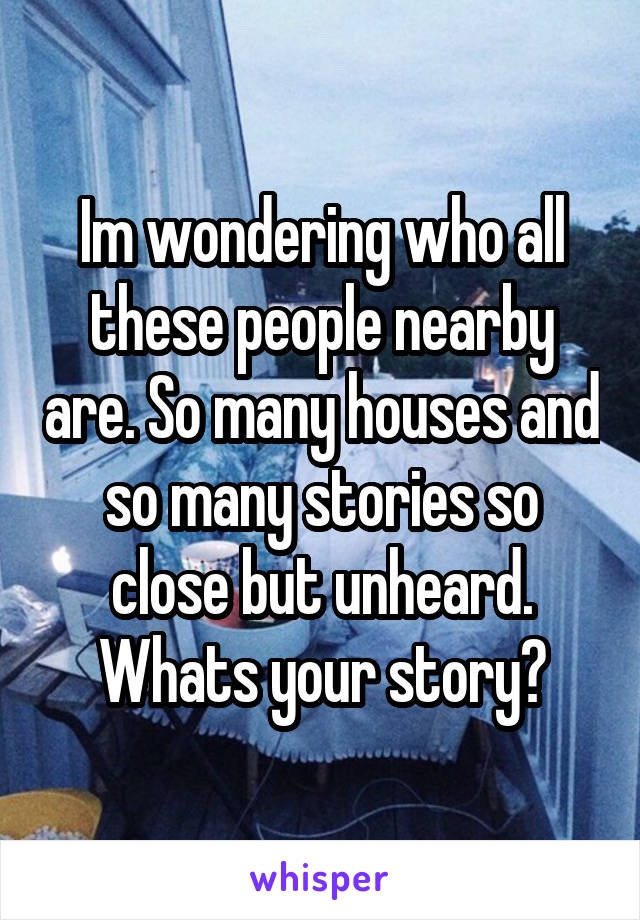 Im wondering who all these people nearby are. So many houses and so many stories so close but unheard. Whats your story?