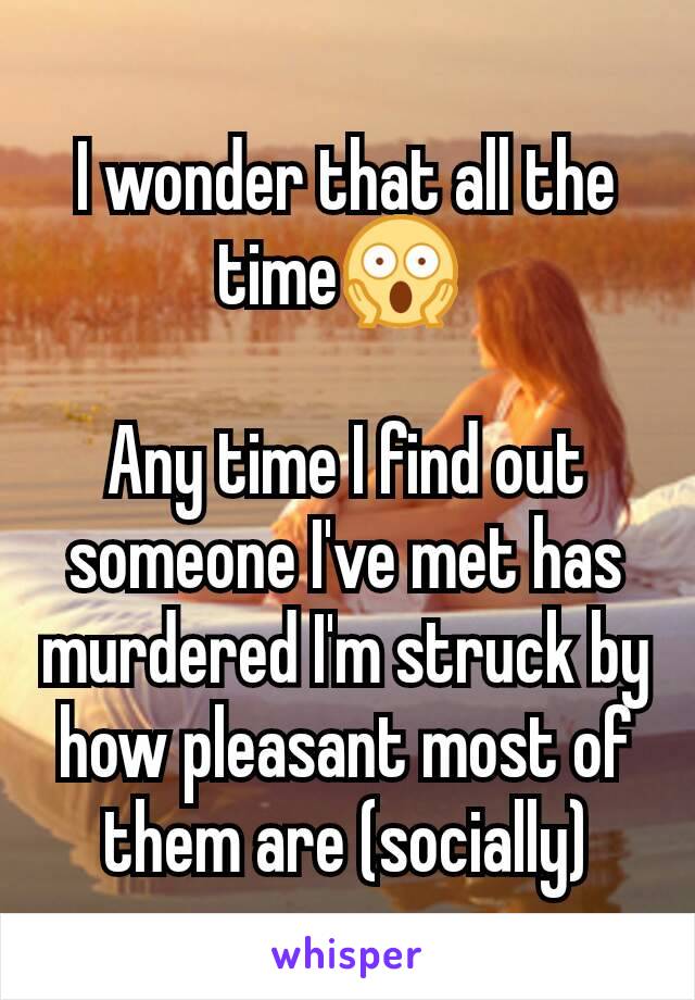 I wonder that all the time😱 

Any time I find out someone I've met has murdered I'm struck by how pleasant most of them are (socially)