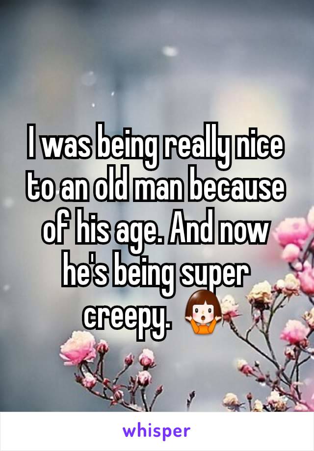 I was being really nice to an old man because of his age. And now he's being super creepy. 🤷