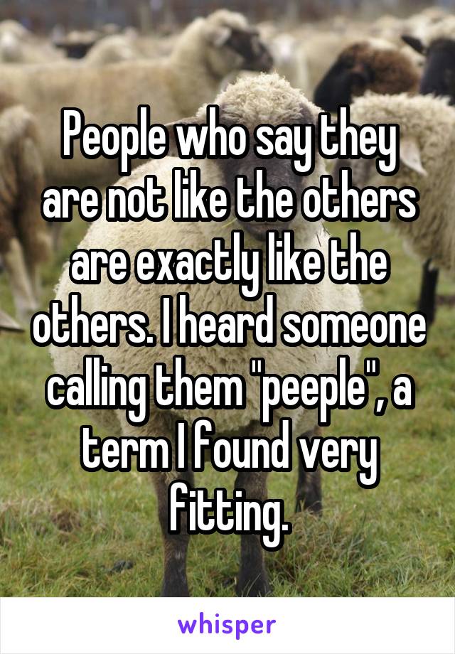 People who say they are not like the others are exactly like the others. I heard someone calling them "peeple", a term I found very fitting.