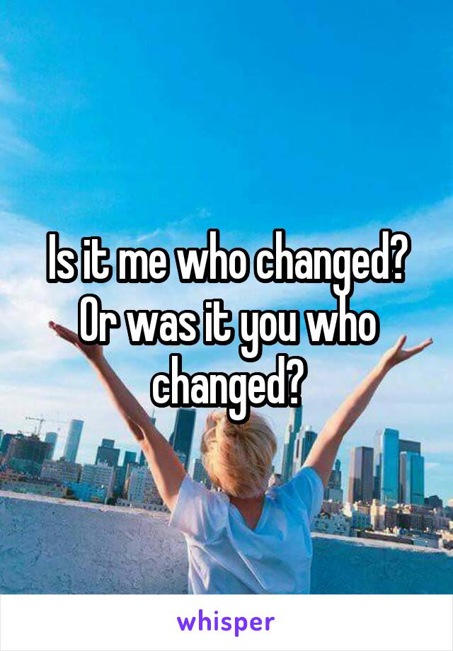 Is it me who changed? Or was it you who changed?