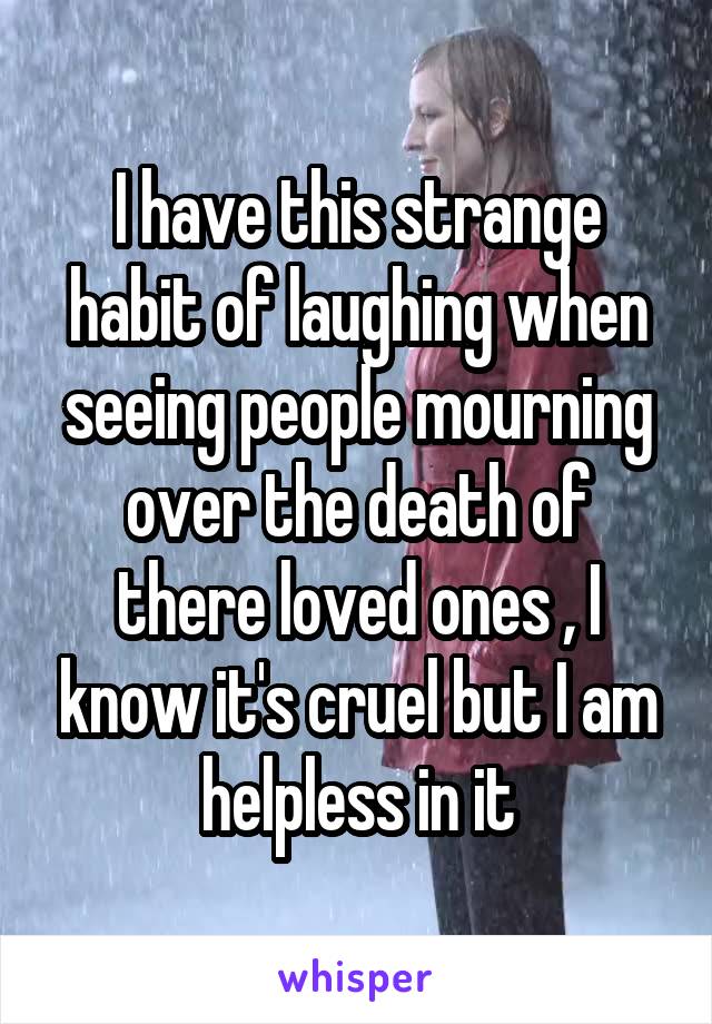 I have this strange habit of laughing when seeing people mourning over the death of there loved ones , I know it's cruel but I am helpless in it