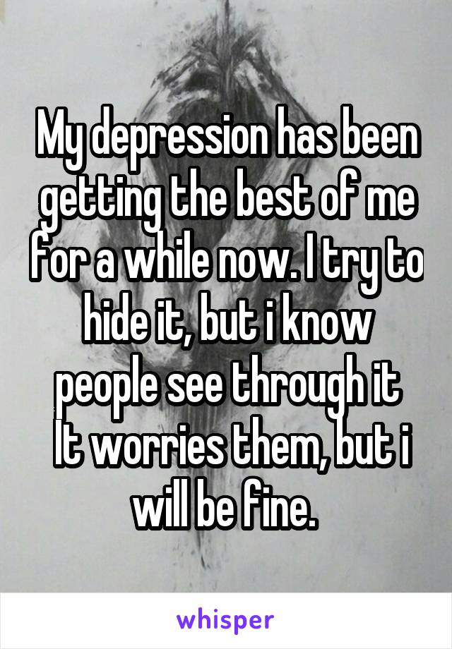 My depression has been getting the best of me for a while now. I try to hide it, but i know people see through it
 It worries them, but i will be fine. 