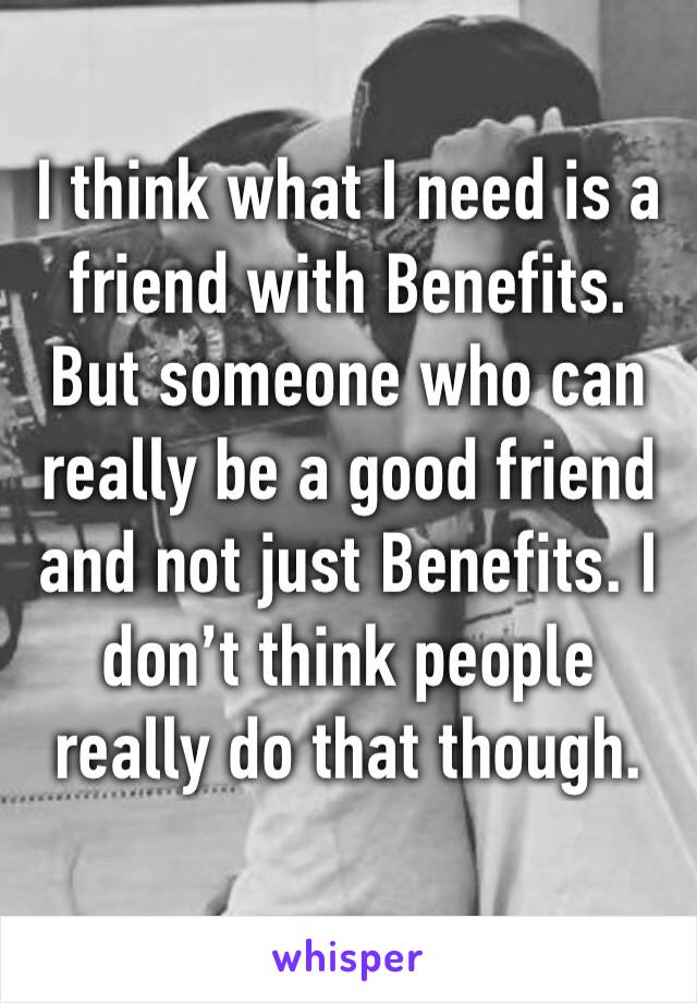 I think what I need is a friend with Benefits. But someone who can really be a good friend and not just Benefits. I don’t think people really do that though. 