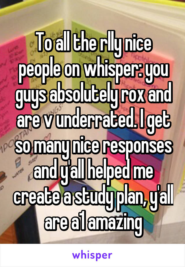 To all the rlly nice people on whisper: you guys absolutely rox and are v underrated. I get so many nice responses and y'all helped me create a study plan, y'all are a1 amazing