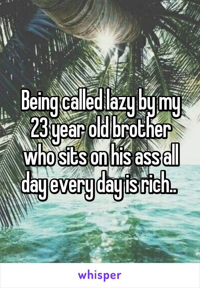 Being called lazy by my 23 year old brother who sits on his ass all day every day is rich.. 