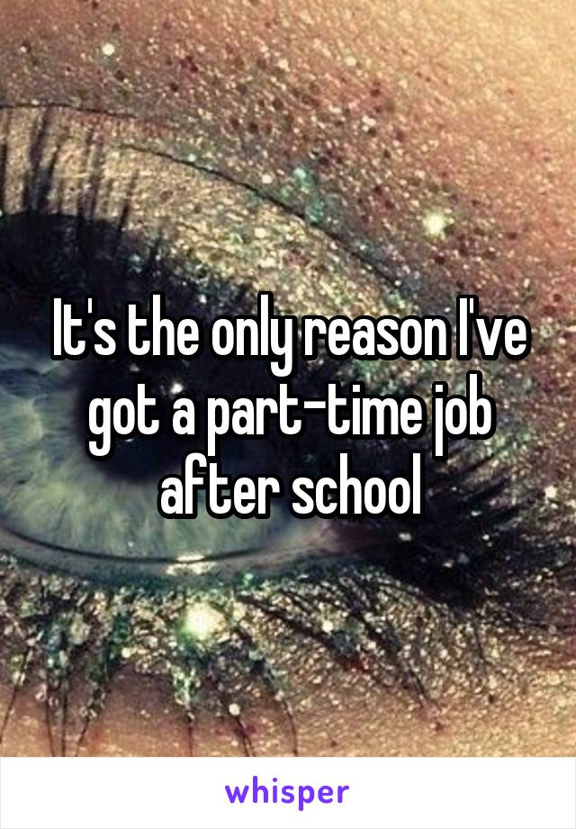 It's the only reason I've got a part-time job after school