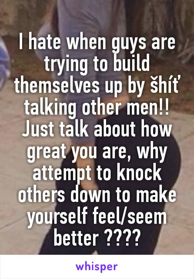 I hate when guys are trying to build themselves up by šhíť talking other men!! Just talk about how great you are, why attempt to knock others down to make yourself feel/seem better ????