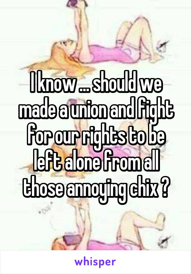 I know ... should we made a union and fight for our rights to be left alone from all those annoying chix ?