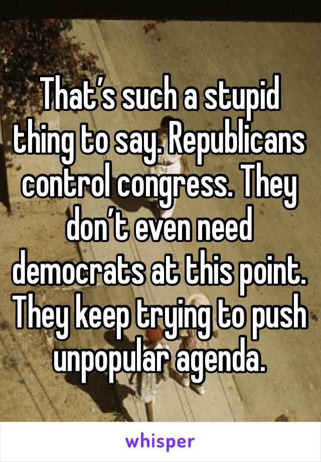 That’s such a stupid thing to say. Republicans control congress. They don’t even need democrats at this point. They keep trying to push unpopular agenda. 