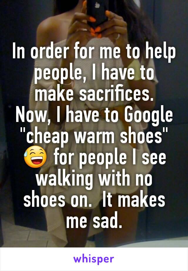 In order for me to help people, I have to make sacrifices.  Now, I have to Google "cheap warm shoes" 😅 for people I see walking with no shoes on.  It makes me sad.
