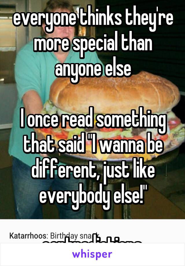 everyone thinks they're more special than anyone else

I once read something that said "I wanna be different, just like everybody else!"

contradictions.
