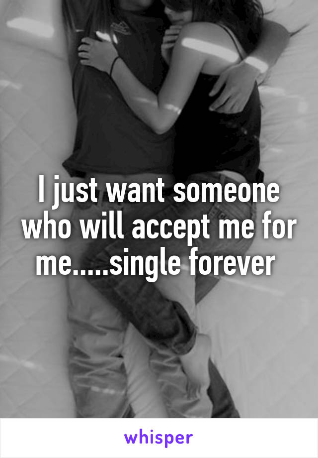 I just want someone who will accept me for me.....single forever 