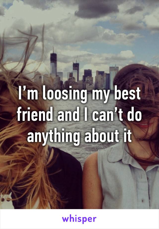 I’m loosing my best friend and I can’t do anything about it