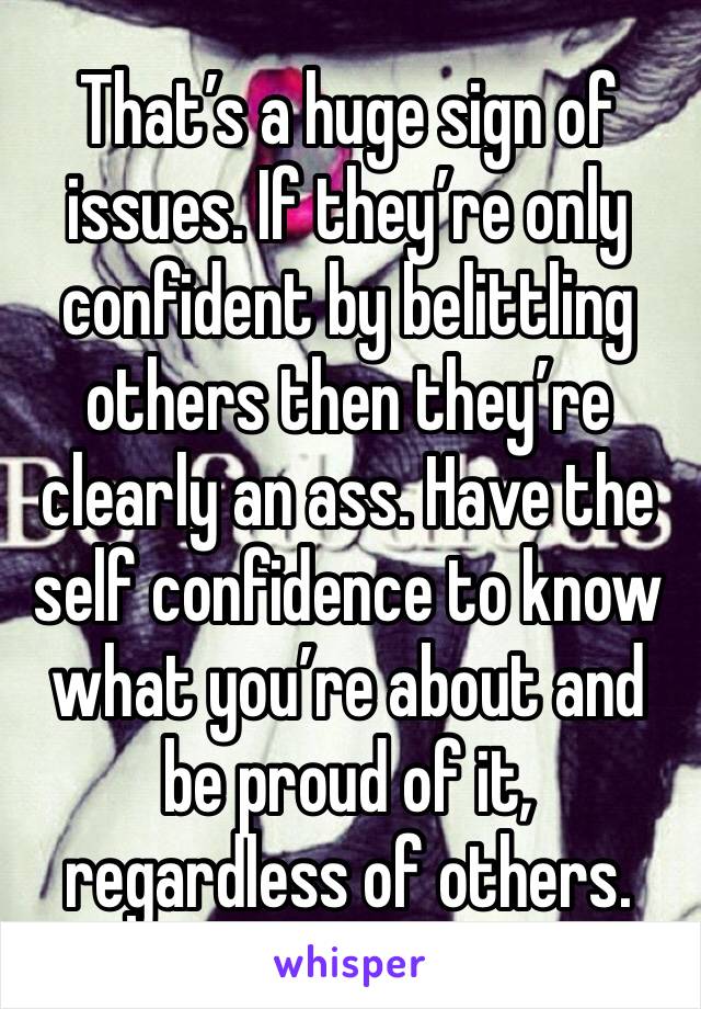 That’s a huge sign of issues. If they’re only confident by belittling others then they’re clearly an ass. Have the self confidence to know what you’re about and be proud of it, regardless of others. 