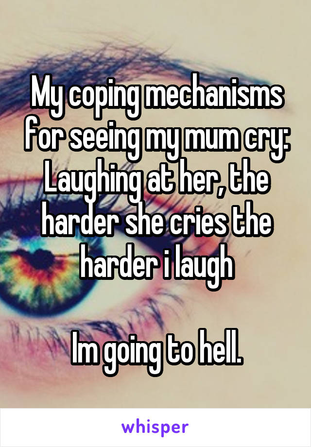 My coping mechanisms for seeing my mum cry:
Laughing at her, the harder she cries the harder i laugh

Im going to hell.