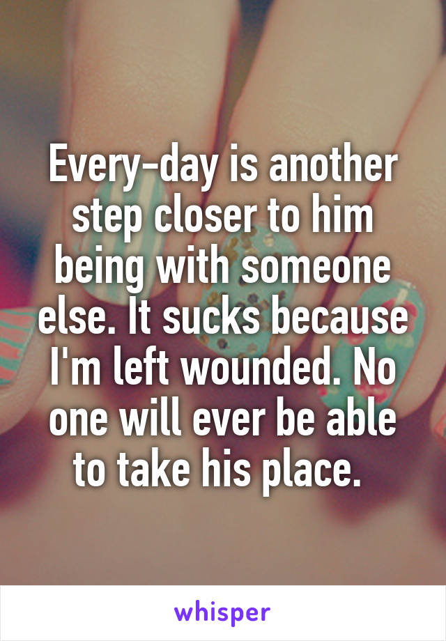 Every-day is another step closer to him being with someone else. It sucks because I'm left wounded. No one will ever be able to take his place. 