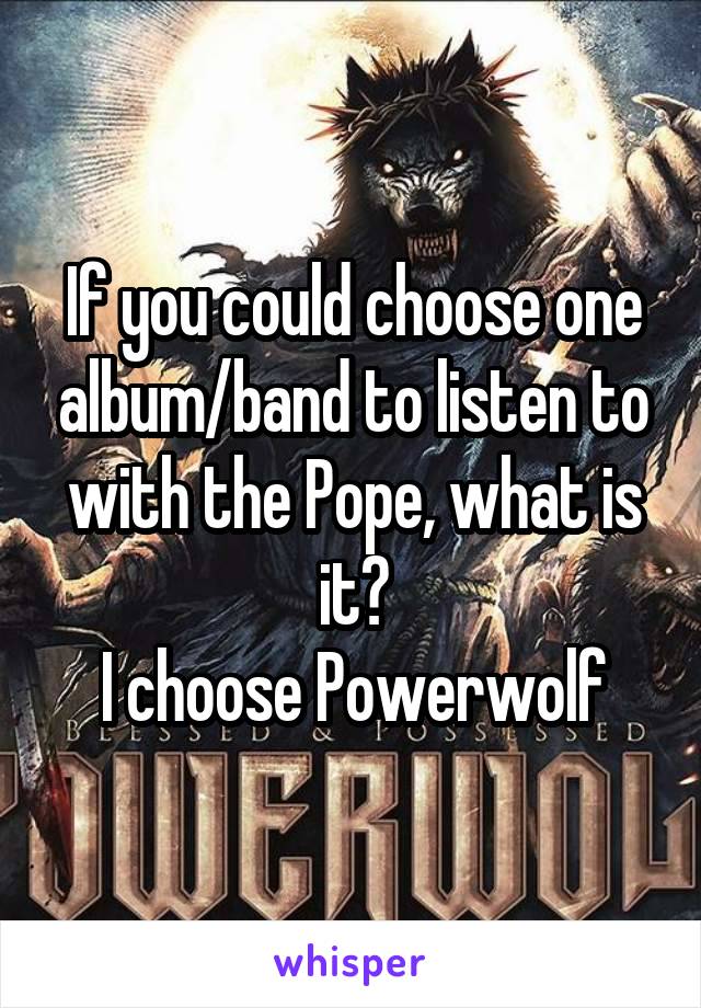 If you could choose one album/band to listen to with the Pope, what is it?
I choose Powerwolf