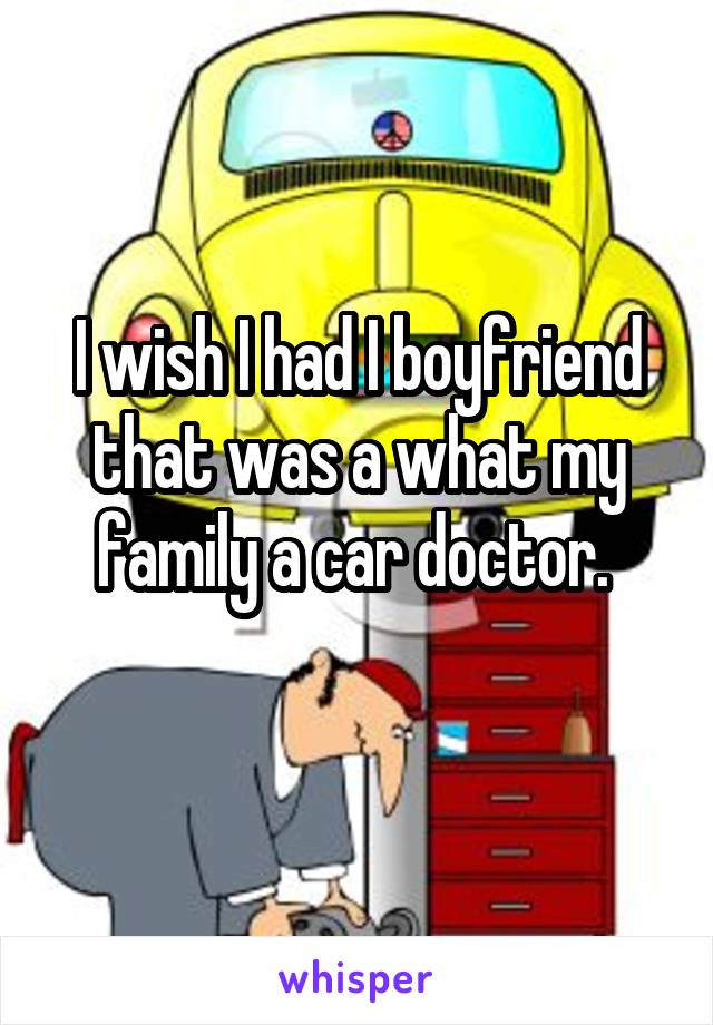 I wish I had I boyfriend that was a what my family a car doctor. 
