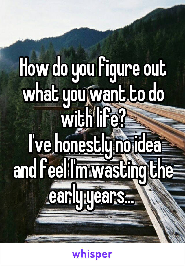 How do you figure out what you want to do with life?
 I've honestly no idea and feel I'm wasting the early years... 