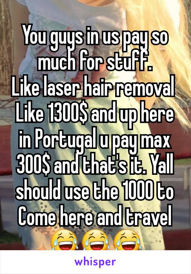 You guys in us pay so much for stuff.
Like laser hair removal 
Like 1300$ and up here in Portugal u pay max 300$ and that's it. Yall should use the 1000 to Come here and travel 😂😂😂