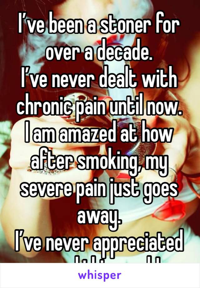 I’ve been a stoner for over a decade.
I’ve never dealt with chronic pain until now.
I am amazed at how after smoking, my severe pain just goes away.
I’ve never appreciated weed this much!