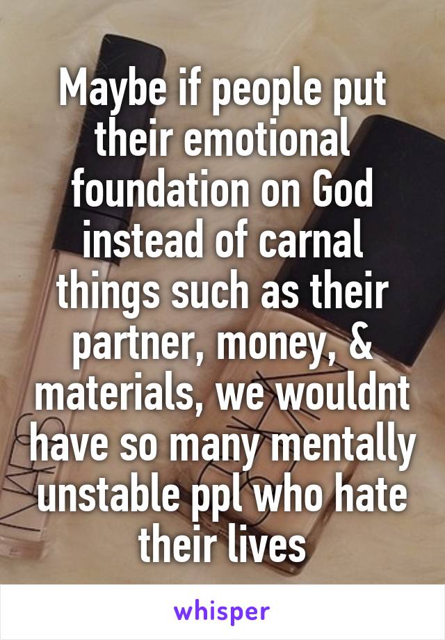 Maybe if people put their emotional foundation on God instead of carnal things such as their partner, money, & materials, we wouldnt have so many mentally unstable ppl who hate their lives