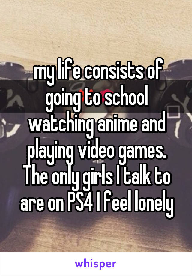  my life consists of going to school watching anime and playing video games. The only girls I talk to are on PS4 I feel lonely
