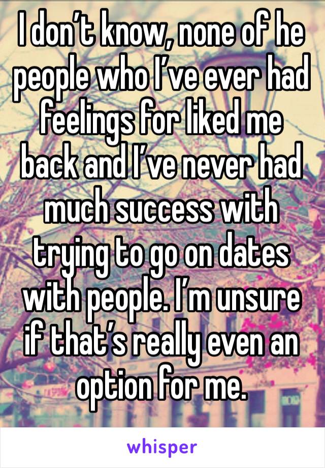 I don’t know, none of he people who I’ve ever had feelings for liked me back and I’ve never had much success with trying to go on dates with people. I’m unsure if that’s really even an option for me. 