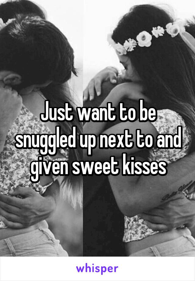 Just want to be snuggled up next to and given sweet kisses