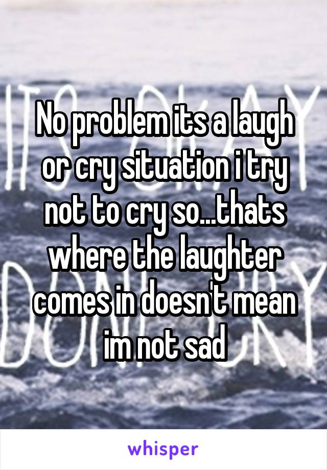 No problem its a laugh or cry situation i try not to cry so...thats where the laughter comes in doesn't mean im not sad