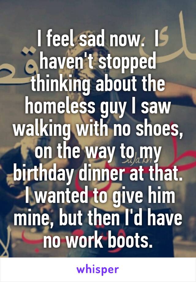 I feel sad now.  I haven't stopped thinking about the homeless guy I saw walking with no shoes, on the way to my birthday dinner at that.  I wanted to give him mine, but then I'd have no work boots.