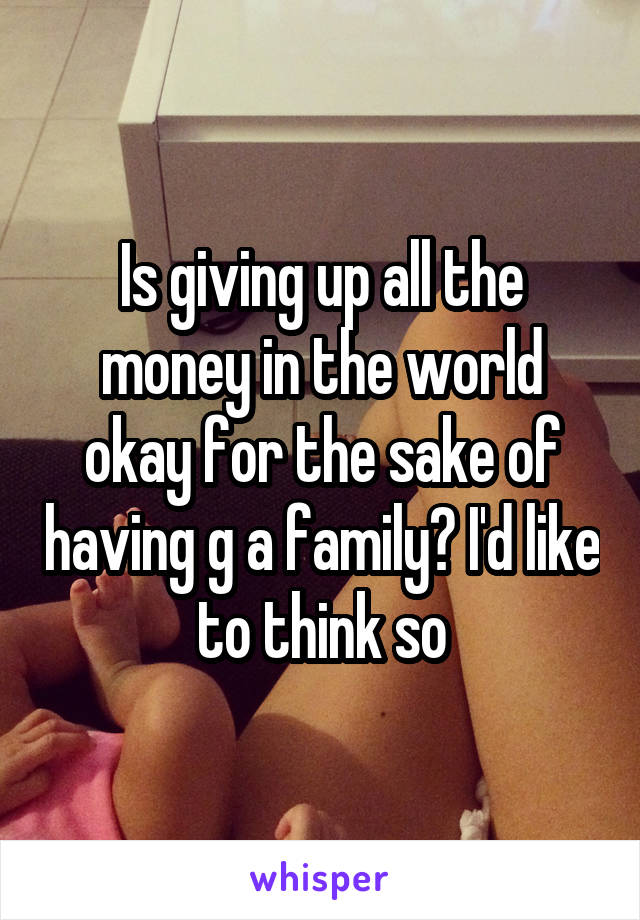 Is giving up all the money in the world okay for the sake of having g a family? I'd like to think so