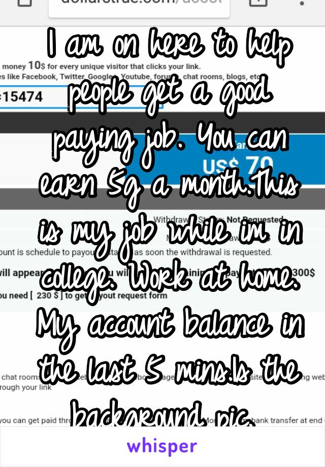 I am on here to help people get a good paying job. You can earn 5g a month.This is my job while im in college. Work at home. My account balance in the last 5 mins.Is the background pic. 