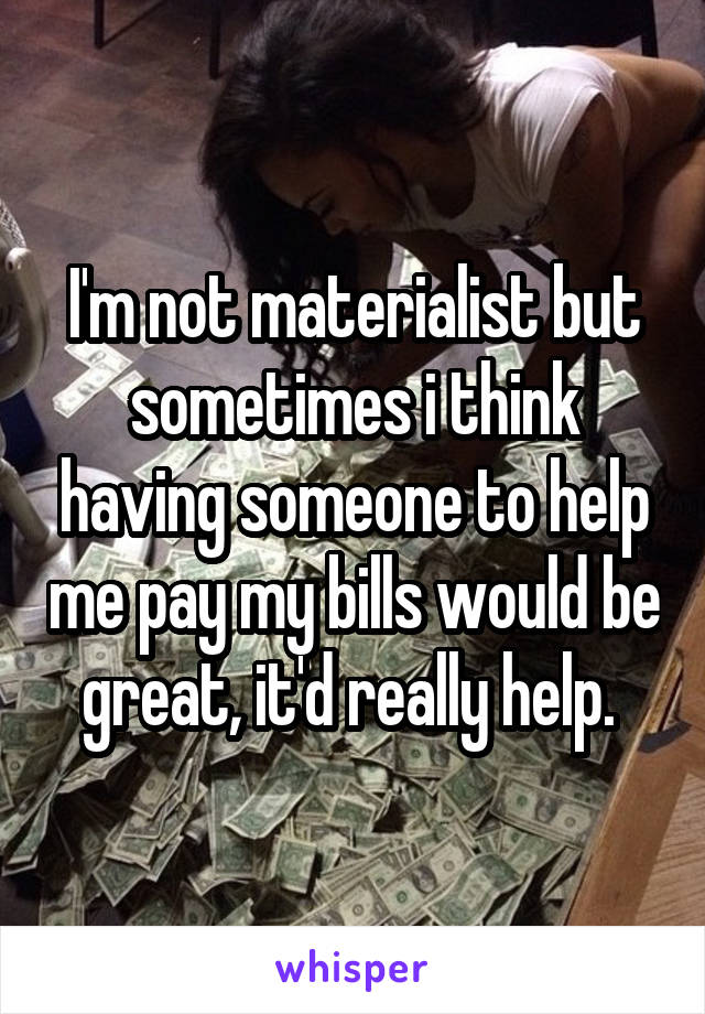 I'm not materialist but sometimes i think having someone to help me pay my bills would be great, it'd really help. 