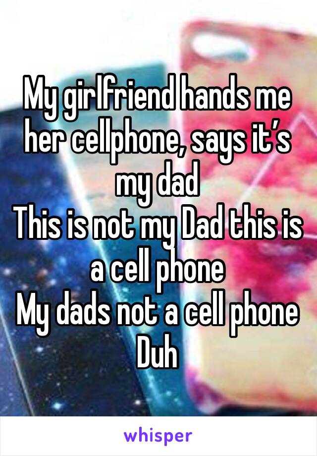 My girlfriend hands me her cellphone, says it’s my dad
This is not my Dad this is a cell phone 
My dads not a cell phone
Duh