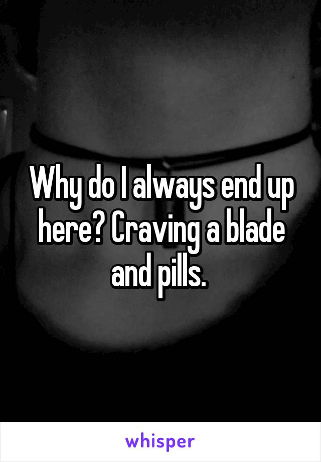 Why do I always end up here? Craving a blade and pills. 