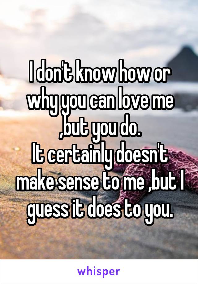 I don't know how or why you can love me ,but you do.
It certainly doesn't make sense to me ,but I guess it does to you.