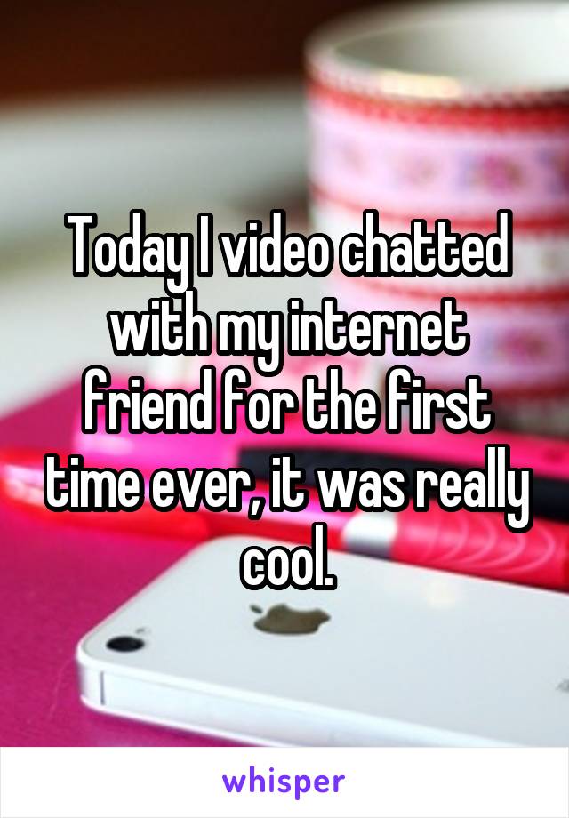 Today I video chatted with my internet friend for the first time ever, it was really cool.